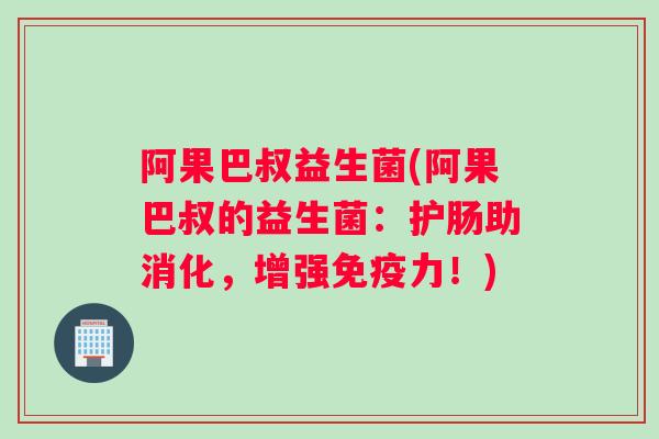阿果巴叔益生菌(阿果巴叔的益生菌：护肠助消化，增强免疫力！)