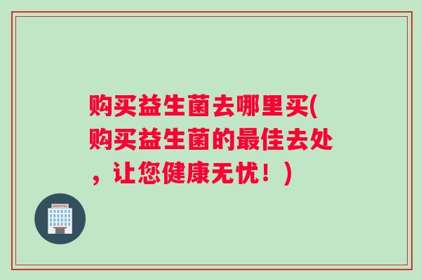 购买益生菌去哪里买(购买益生菌的最佳去处，让您健康无忧！)