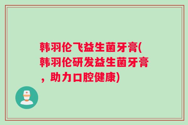 韩羽伦飞益生菌牙膏(韩羽伦研发益生菌牙膏，助力口腔健康)