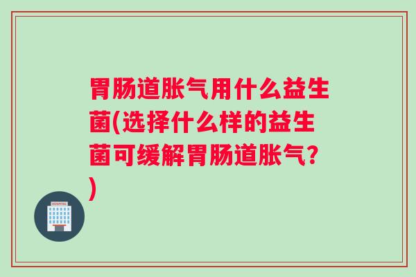 胃肠道胀气用什么益生菌(选择什么样的益生菌可缓解胃肠道胀气？)