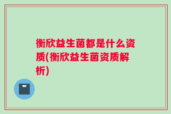 衡欣益生菌都是什么资质(衡欣益生菌资质解析)