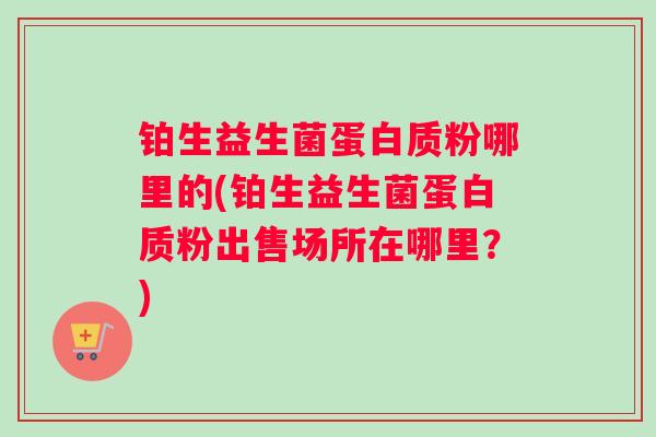 铂生益生菌蛋白质粉哪里的(铂生益生菌蛋白质粉出售场所在哪里？)