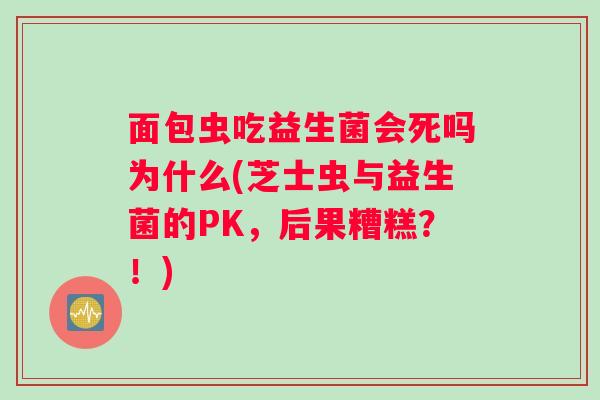 面包虫吃益生菌会死吗为什么(芝士虫与益生菌的PK，后果糟糕？！)