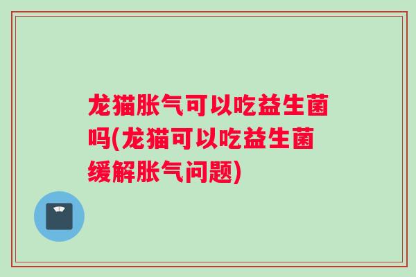 龙猫胀气可以吃益生菌吗(龙猫可以吃益生菌缓解胀气问题)