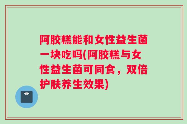 阿胶糕能和女性益生菌一块吃吗(阿胶糕与女性益生菌可同食，双倍护肤养生效果)
