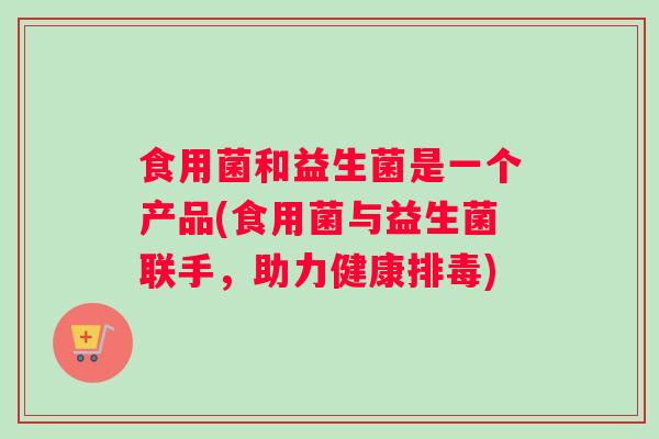 食用菌和益生菌是一个产品(食用菌与益生菌联手，助力健康排毒)