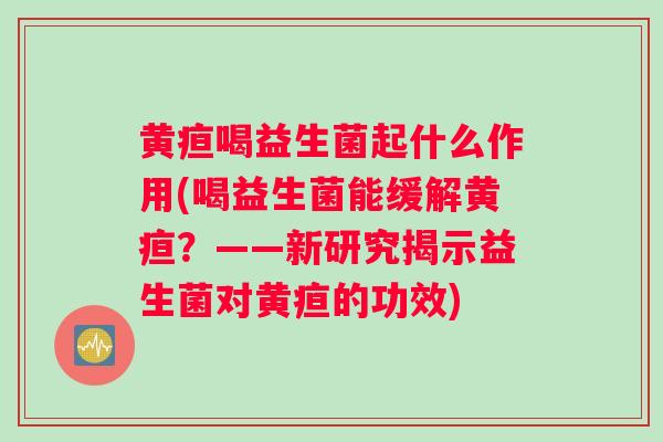 黄疸喝益生菌起什么作用(喝益生菌能缓解黄疸？——新研究揭示益生菌对黄疸的功效)