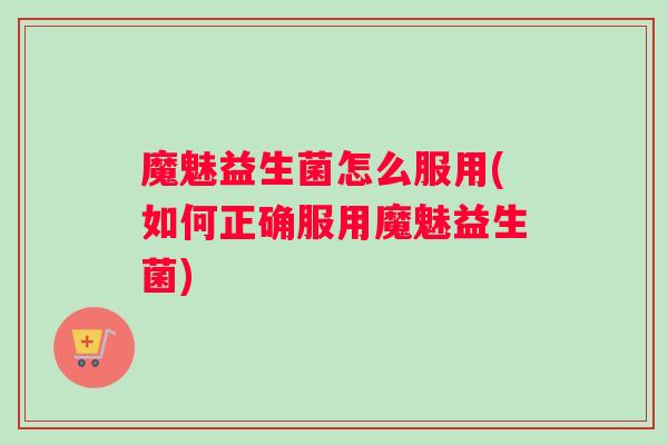 魔魅益生菌怎么服用(如何正确服用魔魅益生菌)