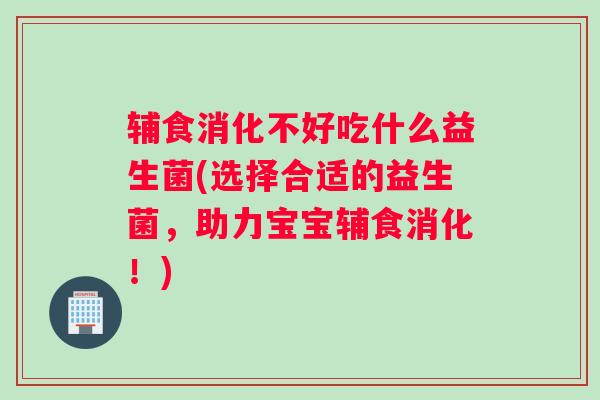 辅食消化不好吃什么益生菌(选择合适的益生菌，助力宝宝辅食消化！)