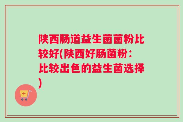 陕西肠道益生菌菌粉比较好(陕西好肠菌粉：比较出色的益生菌选择)