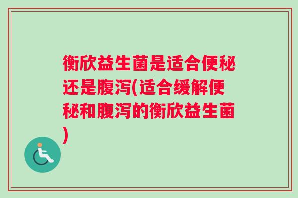 衡欣益生菌是适合便秘还是腹泻(适合缓解便秘和腹泻的衡欣益生菌)