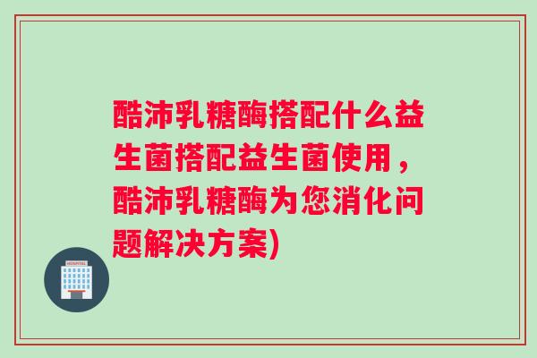 酷沛乳糖酶搭配什么益生菌搭配益生菌使用，酷沛乳糖酶为您消化问题解决方案)