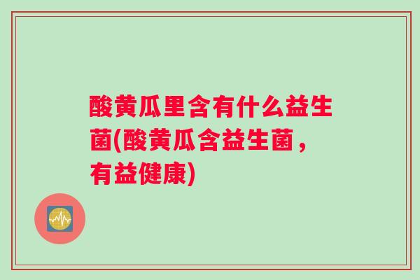 酸黄瓜里含有什么益生菌(酸黄瓜含益生菌,有益健康) 酸黄瓜里含有什么益生菌(酸黄瓜含益生菌,有益健康)