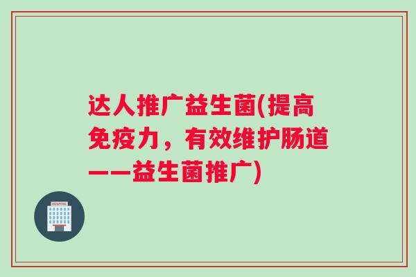 达人推广益生菌(提高免疫力，有效维护肠道——益生菌推广)
