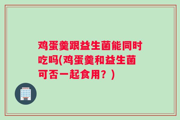 鸡蛋羹跟益生菌能同时吃吗(鸡蛋羹和益生菌可否一起食用？)