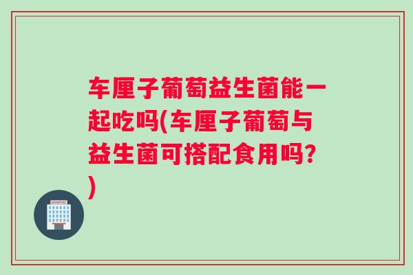 车厘子葡萄益生菌能一起吃吗(车厘子葡萄与益生菌可搭配食用吗？)