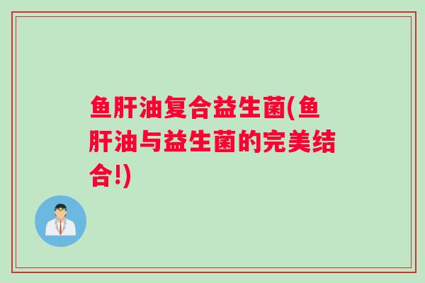 鱼肝油复合益生菌(鱼肝油与益生菌的完美结合!)