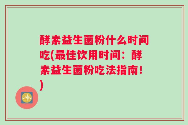 酵素益生菌粉什么时间吃(最佳饮用时间：酵素益生菌粉吃法指南！)