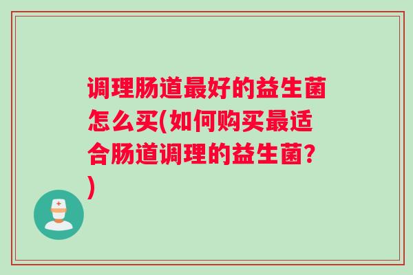调理肠道最好的益生菌怎么买(如何购买最适合肠道调理的益生菌？)