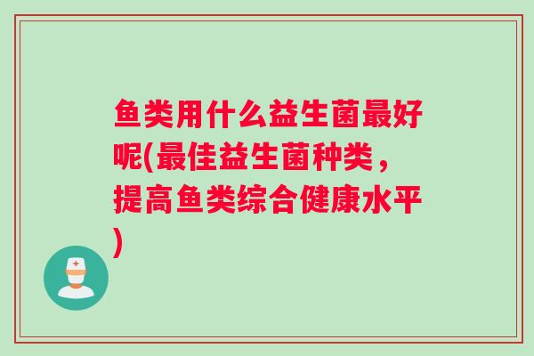 鱼类用什么益生菌最好呢(最佳益生菌种类，提高鱼类综合健康水平)