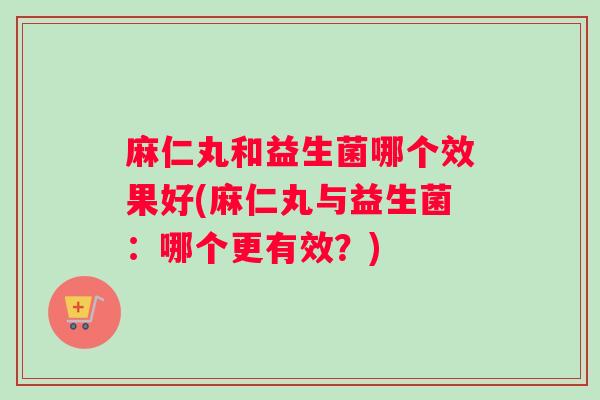 麻仁丸和益生菌哪个效果好(麻仁丸与益生菌：哪个更有效？)