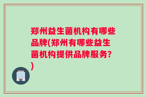 郑州益生菌机构有哪些品牌(郑州有哪些益生菌机构提供品牌服务？)