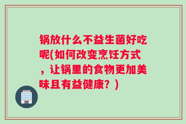 锅放什么不益生菌好吃呢(如何改变烹饪方式，让锅里的食物更加美味且有益健康？)