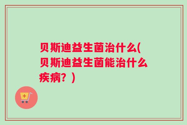 贝斯迪益生菌治什么(贝斯迪益生菌能治什么疾病？)