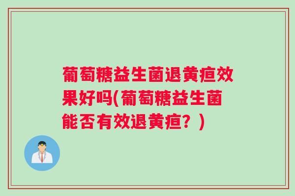 葡萄糖益生菌退黄疸效果好吗(葡萄糖益生菌能否有效退黄疸？)