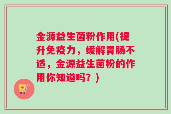 金源益生菌粉作用(提升免疫力，缓解胃肠不适，金源益生菌粉的作用你知道吗？)