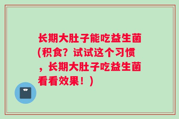 长期大肚子能吃益生菌(积食？试试这个习惯，长期大肚子吃益生菌看看效果！)