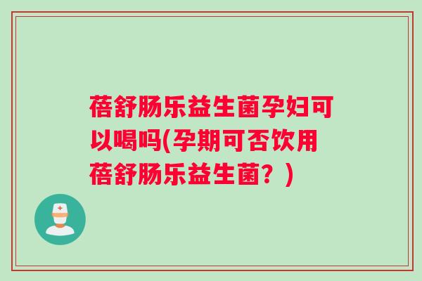 蓓舒肠乐益生菌孕妇可以喝吗(孕期可否饮用蓓舒肠乐益生菌？)