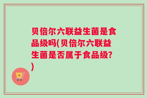 贝倍尔六联益生菌是食品级吗(贝倍尔六联益生菌是否属于食品级？)