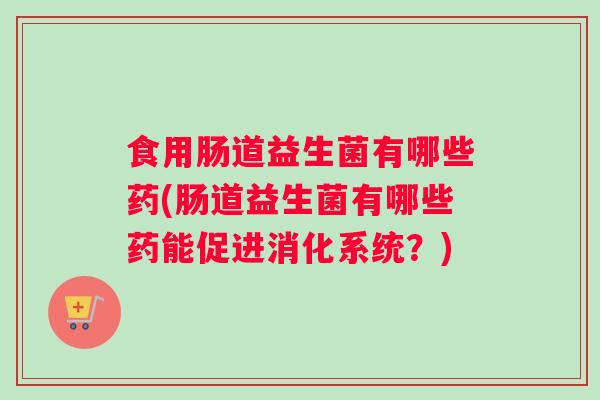 食用肠道益生菌有哪些药(肠道益生菌有哪些药能促进消化系统？)