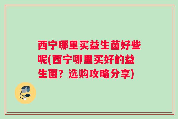西宁哪里买益生菌好些呢(西宁哪里买好的益生菌？选购攻略分享)
