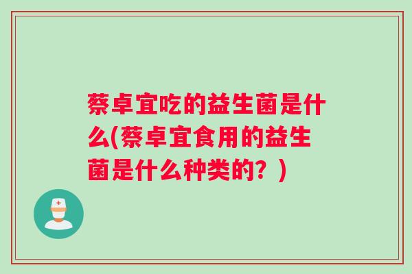 蔡卓宜吃的益生菌是什么(蔡卓宜食用的益生菌是什么种类的？)