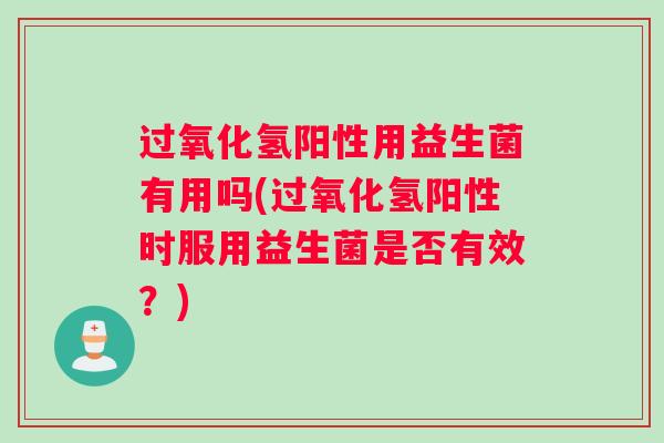 过氧化氢阳性用益生菌有用吗(过氧化氢阳性时服用益生菌是否有效？)