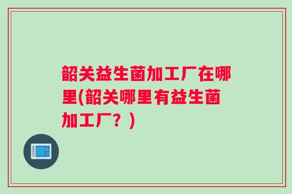 韶关益生菌加工厂在哪里(韶关哪里有益生菌加工厂？)
