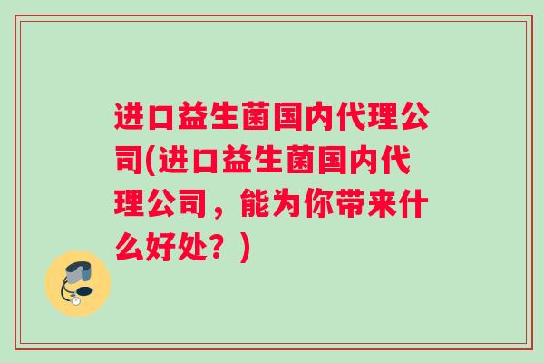 进口益生菌国内代理公司(进口益生菌国内代理公司，能为你带来什么好处？)