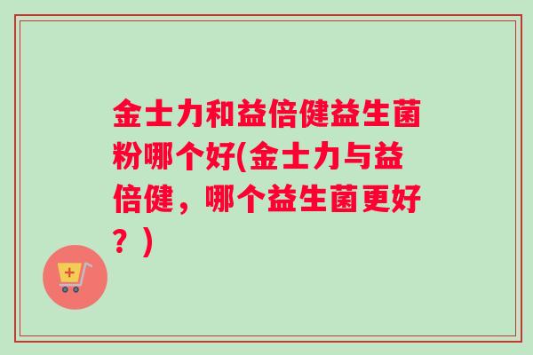 金士力和益倍健益生菌粉哪个好(金士力与益倍健，哪个益生菌更好？)