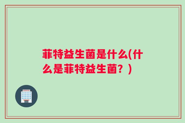 菲特益生菌是什么(什么是菲特益生菌？)