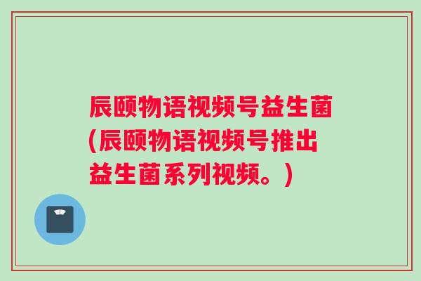 辰颐物语视频号益生菌(辰颐物语视频号推出益生菌系列视频。)