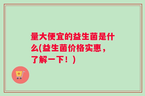 量大便宜的益生菌是什么(益生菌价格实惠，了解一下！)