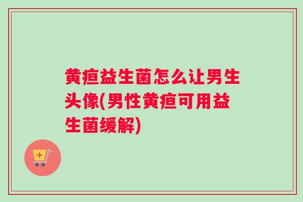 黄疸益生菌怎么让男生头像(男性黄疸可用益生菌缓解)