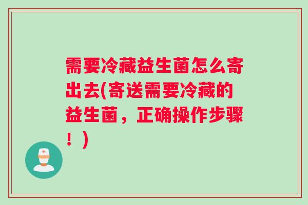 需要冷藏益生菌怎么寄出去(寄送需要冷藏的益生菌，正确操作步骤！)