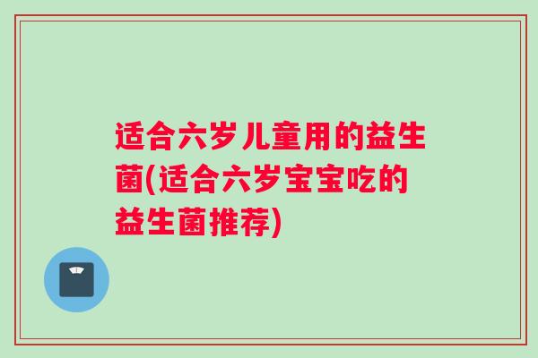 适合六岁儿童用的益生菌(适合六岁宝宝吃的益生菌推荐)