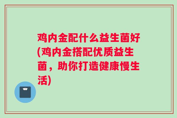 鸡内金配什么益生菌好(鸡内金搭配优质益生菌，助你打造健康慢生活)
