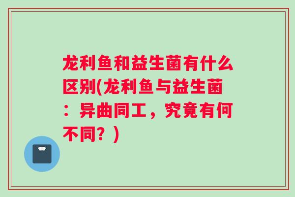 龙利鱼和益生菌有什么区别(龙利鱼与益生菌：异曲同工，究竟有何不同？)