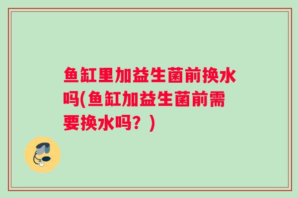 鱼缸里加益生菌前换水吗(鱼缸加益生菌前需要换水吗？)
