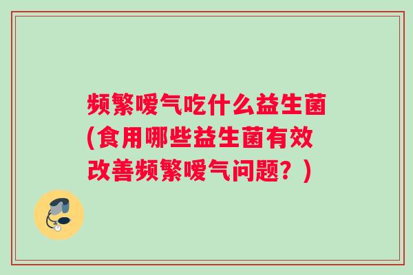 频繁嗳气吃什么益生菌(食用哪些益生菌有效改善频繁嗳气问题？)